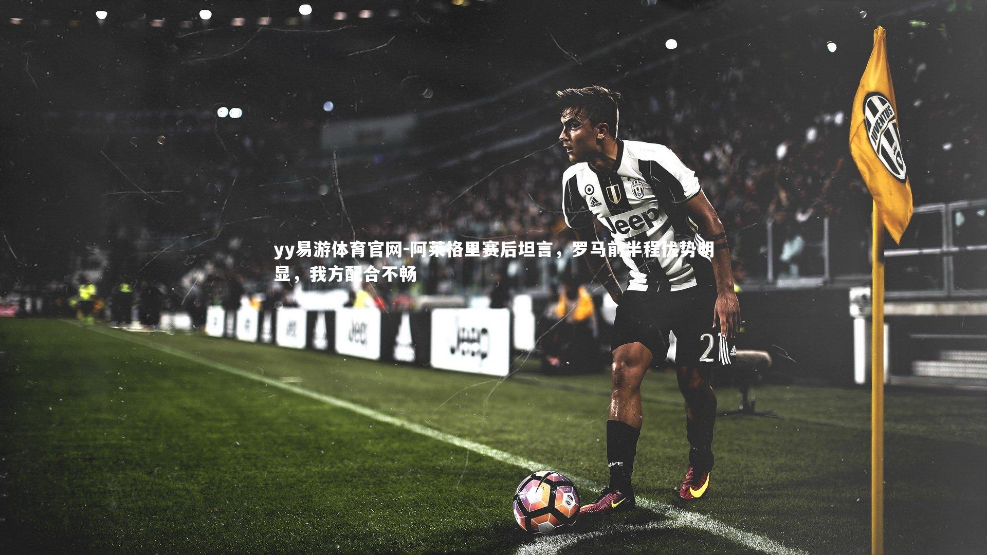 yy易游体育官网-阿莱格里赛后坦言，罗马前半程优势明显，我方配合不畅