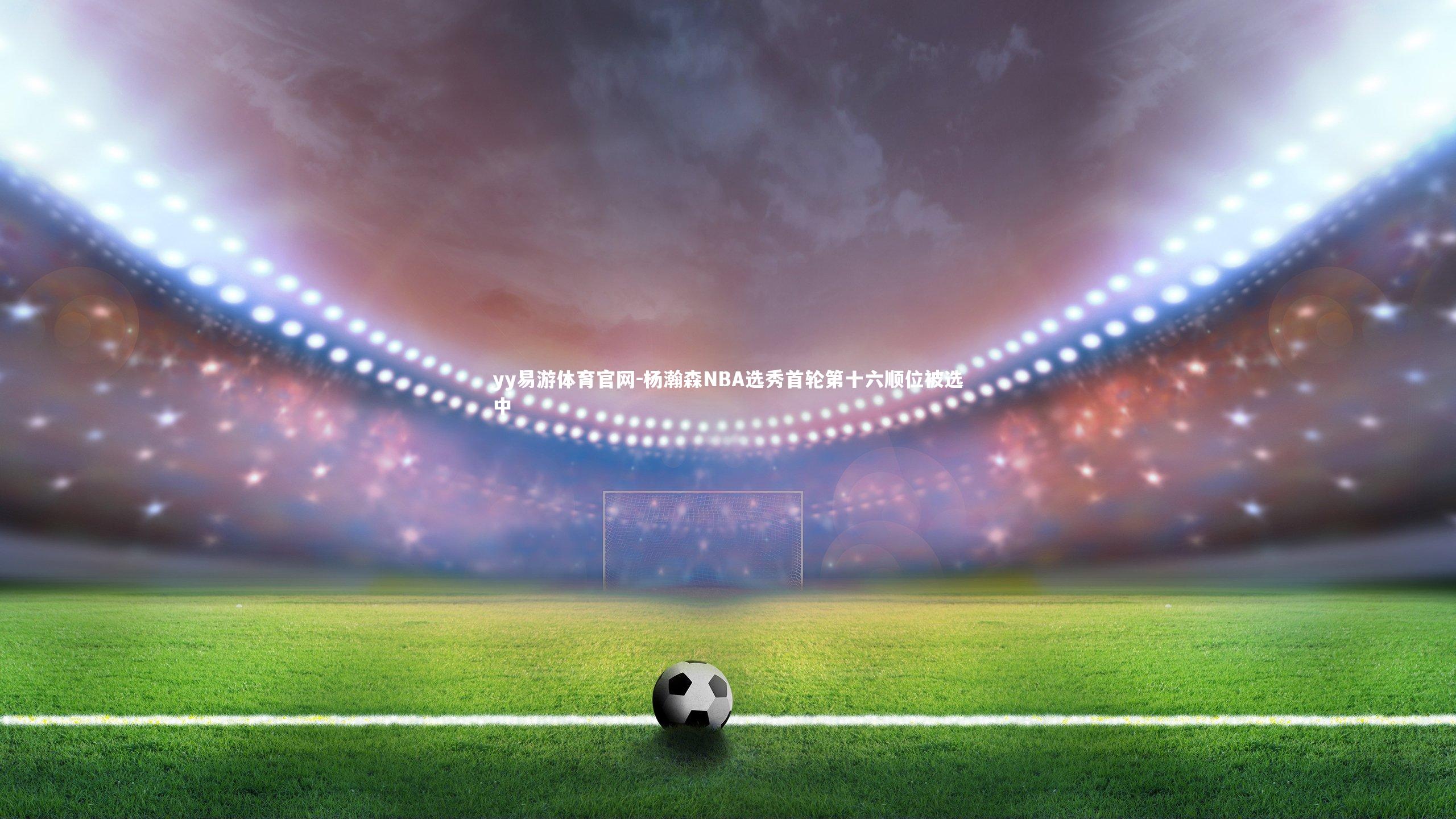 yy易游体育官网-杨瀚森NBA选秀首轮第十六顺位被选中